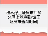 桂林焊工证复审后多久网上能查到(焊工证复审查询时间)