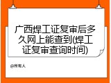 广西焊工证复审后多久网上能查到(焊工证复审查询时间)