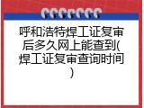 呼和浩特焊工证复审后多久网上能查到(焊工证复审查询时间)