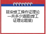 延安焊工操作证理论一共多少道题(焊工证理论题量)