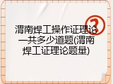 渭南焊工操作证理论一共多少道题(渭南焊工证理论题量)