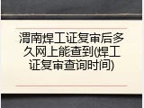 渭南焊工证复审后多久网上能查到(焊工证复审查询时间)