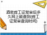 酒泉焊工证复审后多久网上能查到(焊工证复审查询时间)