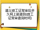 遵义焊工证复审后多久网上能查到(焊工证复审查询时间)