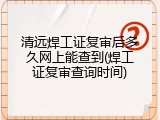 清远焊工证复审后多久网上能查到(焊工证复审查询时间)