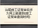 汕尾焊工证复审后多久网上能查到(焊工证复审查询时间)