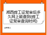 湘西焊工证复审后多久网上能查到(焊工证复审查询时间)