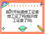临沂开始查焊工证查焊工证了吗(临沂焊工证查了吗)