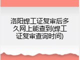 洛阳焊工证复审后多久网上能查到(焊工证复审查询时间)