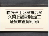 临沂焊工证复审后多久网上能查到(焊工证复审查询时间)