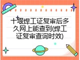 十堰焊工证复审后多久网上能查到(焊工证复审查询时效)