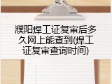 濮阳焊工证复审后多久网上能查到(焊工证复审查询时间)