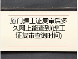 厦门焊工证复审后多久网上能查到(焊工证复审查询时间)
