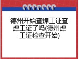 德州开始查焊工证查焊工证了吗(德州焊工证检查开始)