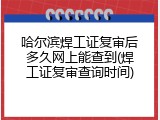 哈尔滨焊工证复审后多久网上能查到(焊工证复审查询时间)