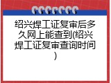 绍兴焊工证复审后多久网上能查到(绍兴焊工证复审查询时间)