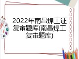2022年南昌焊工证复审题库(南昌焊工复审题库)