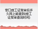 营口焊工证复审后多久网上能查到(焊工证复审查询时间)