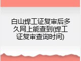 白山焊工证复审后多久网上能查到(焊工证复审查询时间)