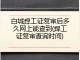 白城焊工证复审后多久网上能查到(焊工证复审查询时间)