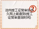 沧州焊工证复审后多久网上能查到(焊工证复审查询时间)