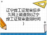 辽宁焊工证复审后多久网上能查到(辽宁焊工证复审查询时间)