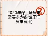 2020年焊工证复审需要多少钱(焊工证复审费用)