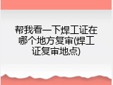 帮我看一下焊工证在哪个地方复审(焊工证复审地点)