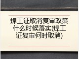 焊工证取消复审政策什么时候落实(焊工证复审何时取消)