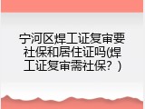 宁河区焊工证复审要社保和居住证吗(焊工证复审需社保？)