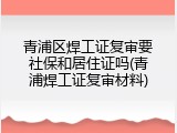 青浦区焊工证复审要社保和居住证吗(青浦焊工证复审材料)