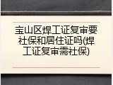 宝山区焊工证复审要社保和居住证吗(焊工证复审需社保)