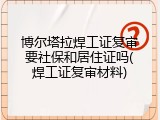 博尔塔拉焊工证复审要社保和居住证吗(焊工证复审材料)