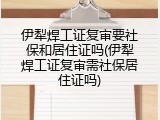 伊犁焊工证复审要社保和居住证吗(伊犁焊工证复审需社保居住证吗)
