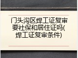 门头沟区焊工证复审要社保和居住证吗(焊工证复审条件)