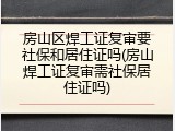 房山区焊工证复审要社保和居住证吗(房山焊工证复审需社保居住证吗)