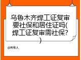乌鲁木齐焊工证复审要社保和居住证吗(焊工证复审需社保？)