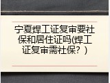 宁夏焊工证复审要社保和居住证吗(焊工证复审需社保？)