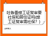 吐鲁番焊工证复审要社保和居住证吗(焊工证复审需社保？)