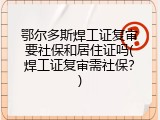 鄂尔多斯焊工证复审要社保和居住证吗(焊工证复审需社保？)