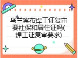 乌兰察布焊工证复审要社保和居住证吗(焊工证复审要求)