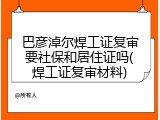 巴彦淖尔焊工证复审要社保和居住证吗(焊工证复审材料)