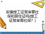 安康焊工证复审要社保和居住证吗(焊工证复审需社保？)