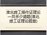 淮北焊工操作证理论一共多少道题(淮北焊工证理论题量)
