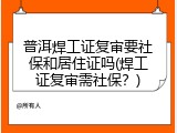 普洱焊工证复审要社保和居住证吗(焊工证复审需社保？)