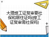 大理焊工证复审要社保和居住证吗(焊工证复审需社保吗)