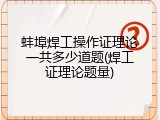 蚌埠焊工操作证理论一共多少道题(焊工证理论题量)