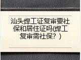 汕头焊工证复审要社保和居住证吗(焊工复审需社保？)