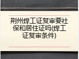 荆州焊工证复审要社保和居住证吗(焊工证复审条件)