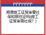 湘潭焊工证复审要社保和居住证吗(焊工证复审需社保？)